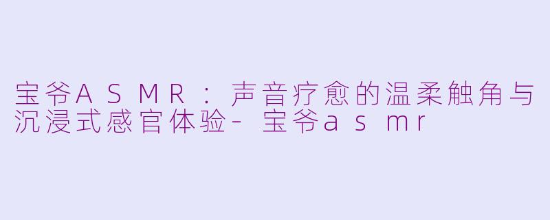 宝爷ASMR：声音疗愈的温柔触角与沉浸式感官体验-宝爷asmr
