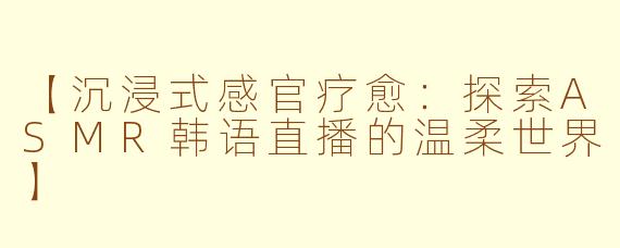 【沉浸式感官疗愈：探索ASMR韩语直播的温柔世界】