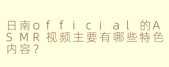 日南official的ASMR视频主要有哪些特色内容？