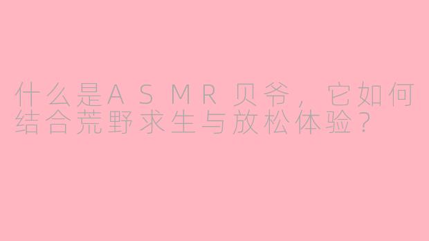 什么是ASMR贝爷，它如何结合荒野求生与放松体验？