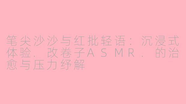 笔尖沙沙与红批轻语：沉浸式体验.改卷子ASMR.的治愈与压力纾解