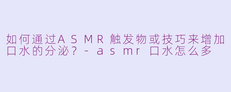 如何通过ASMR触发物或技巧来增加口水的分泌？-asmr口水怎么多