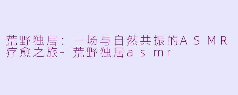 荒野独居：一场与自然共振的ASMR疗愈之旅-荒野独居asmr
