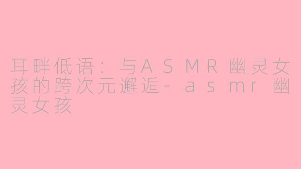 耳畔低语：与ASMR幽灵女孩的跨次元邂逅-asmr幽灵女孩