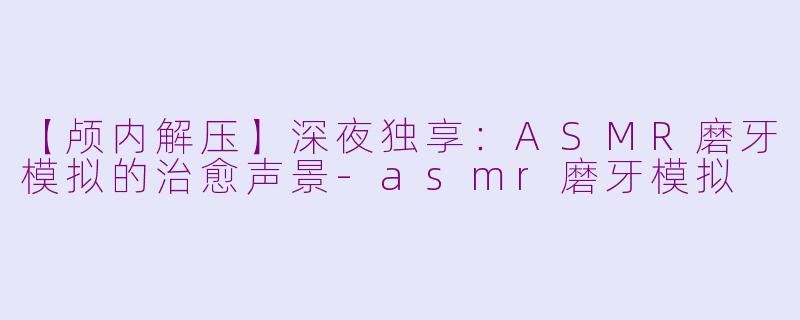 【颅内解压】深夜独享：ASMR磨牙模拟的治愈声景-asmr磨牙模拟