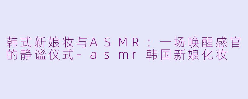 韩式新娘妆与ASMR：一场唤醒感官的静谧仪式-asmr韩国新娘化妆
