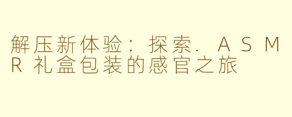 解压新体验:探索.ASMR礼盒包装的感官之旅