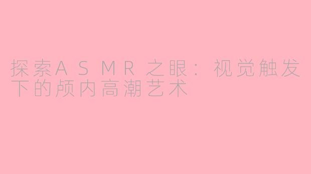 探索ASMR之眼：视觉触发下的颅内高潮艺术