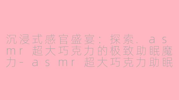 沉浸式感官盛宴：探索.asmr超大巧克力的极致助眠魔力-asmr超大巧克力助眠