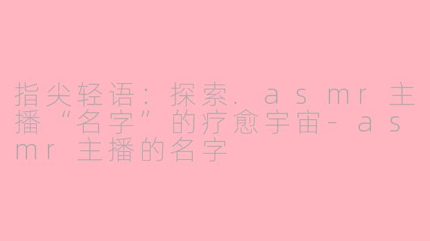 指尖轻语：探索.asmr主播“名字”的疗愈宇宙-asmr主播的名字