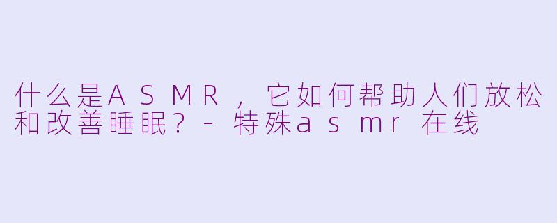 什么是ASMR，它如何帮助人们放松和改善睡眠？-特殊asmr在线