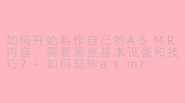 如何开始制作自己的ASMR内容，需要哪些基本设备和技巧？-如何玩转asmr