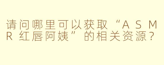 请问哪里可以获取“ASMR红唇阿姨”的相关资源?