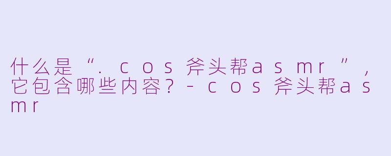 什么是“.cos斧头帮asmr”，它包含哪些内容？-cos斧头帮asmr