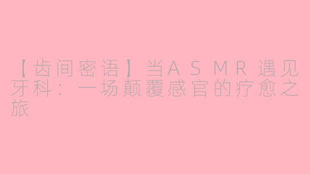 【齿间密语】当ASMR遇见牙科：一场颠覆感官的疗愈之旅