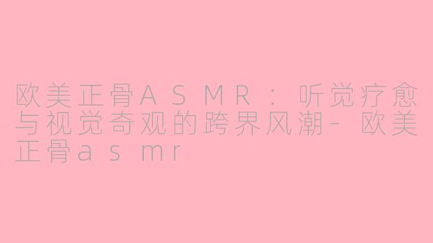 欧美正骨ASMR:听觉疗愈与视觉奇观的跨界风潮-欧美正骨asmr