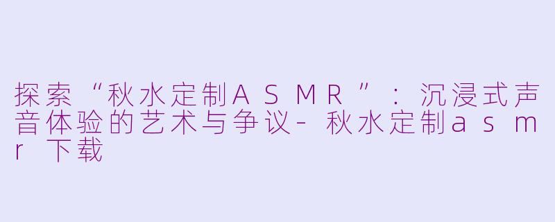 探索“秋水定制ASMR”:沉浸式声音体验的艺术与争议-秋水定制asmr下载