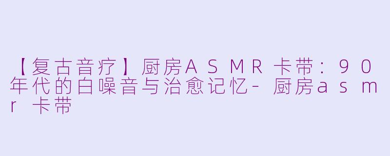 【复古音疗】厨房ASMR卡带：90年代的白噪音与治愈记忆-厨房asmr卡带