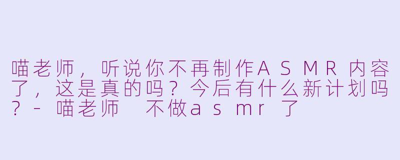 喵老师，听说你不再制作ASMR内容了，这是真的吗？今后有什么新计划吗？