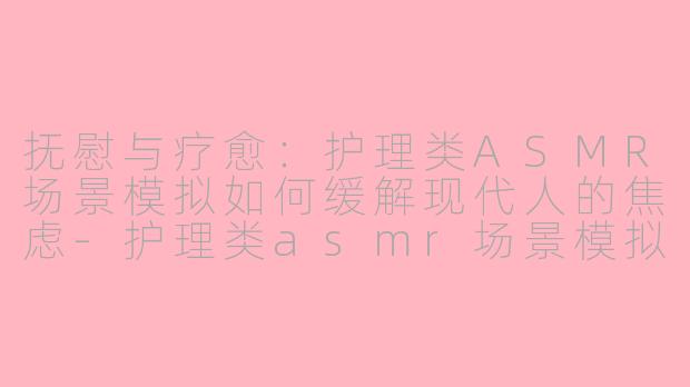 抚慰与疗愈：护理类ASMR场景模拟如何缓解现代人的焦虑-护理类asmr场景模拟