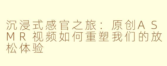 沉浸式感官之旅：原创ASMR视频如何重塑我们的放松体验