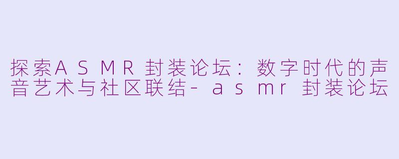 探索ASMR封装论坛：数字时代的声音艺术与社区联结