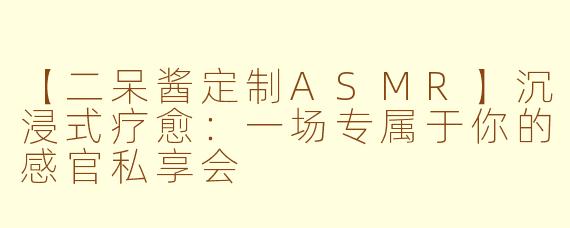 【二呆酱定制ASMR】沉浸式疗愈：一场专属于你的感官私享会
