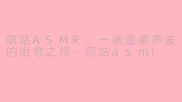 萌站ASMR：一场温柔声波的治愈之旅