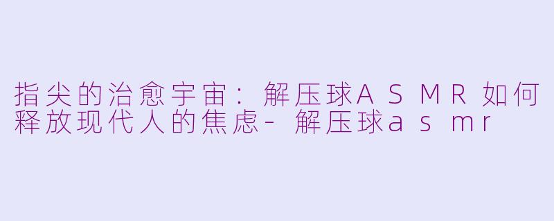 指尖的治愈宇宙:解压球ASMR如何释放现代人的焦虑-解压球asmr