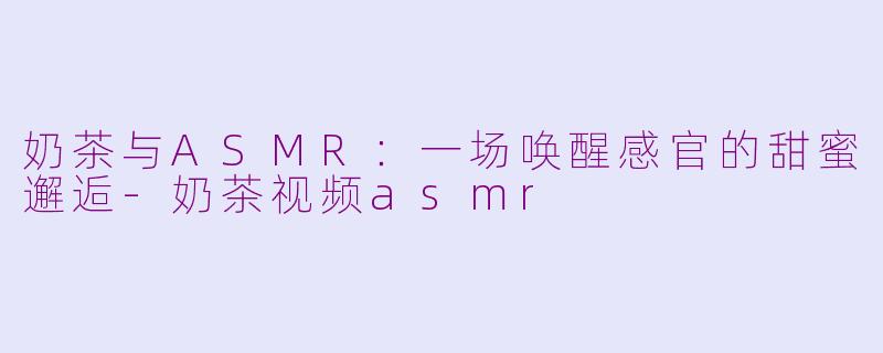 奶茶与ASMR：一场唤醒感官的甜蜜邂逅-奶茶视频asmr