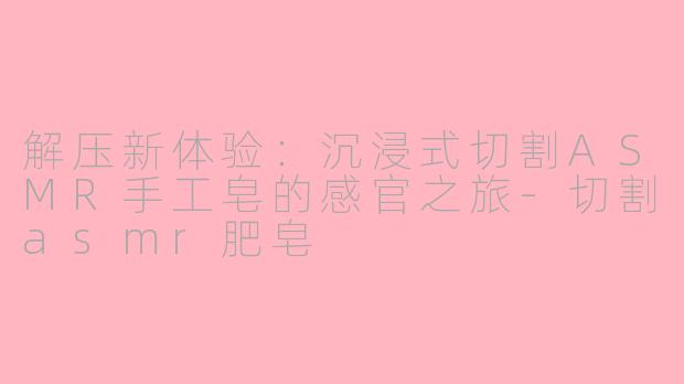 解压新体验:沉浸式切割ASMR手工皂的感官之旅-切割asmr肥皂