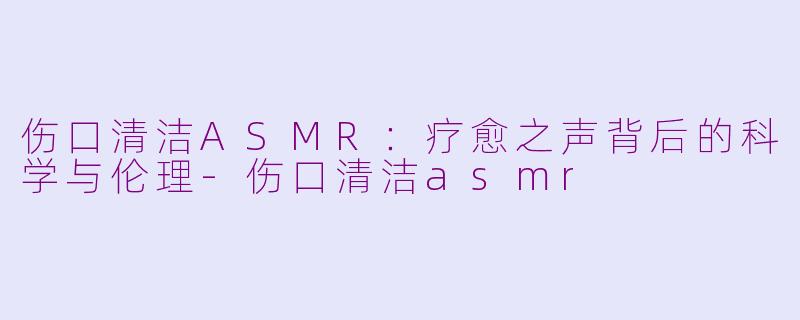 伤口清洁ASMR:疗愈之声背后的科学与伦理-伤口清洁asmr