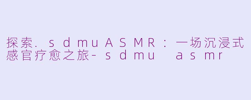 探索.sdmuASMR：一场沉浸式感官疗愈之旅-sdmu asmr