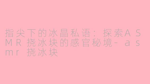 指尖下的冰晶私语:探索ASMR挠冰块的感官秘境-asmr挠冰块