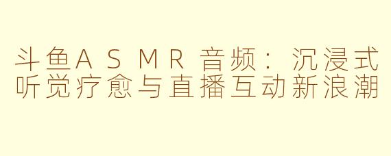 斗鱼ASMR音频：沉浸式听觉疗愈与直播互动新浪潮