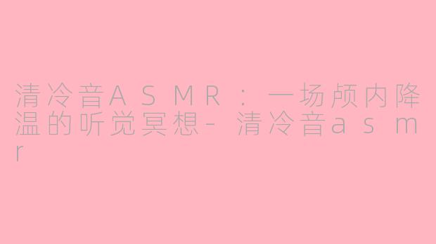 清冷音ASMR:一场颅内降温的听觉冥想-清冷音asmr