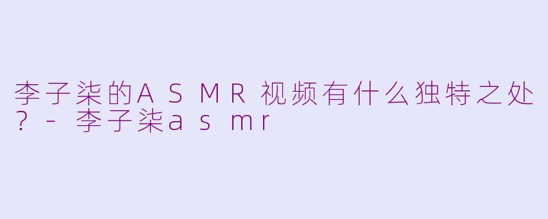 李子柒的ASMR视频有什么独特之处？-李子柒asmr