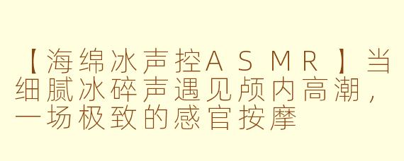 【海绵冰声控ASMR】当细腻冰碎声遇见颅内高潮，一场极致的感官按摩