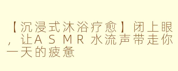 【沉浸式沐浴疗愈】闭上眼，让ASMR水流声带走你一天的疲惫