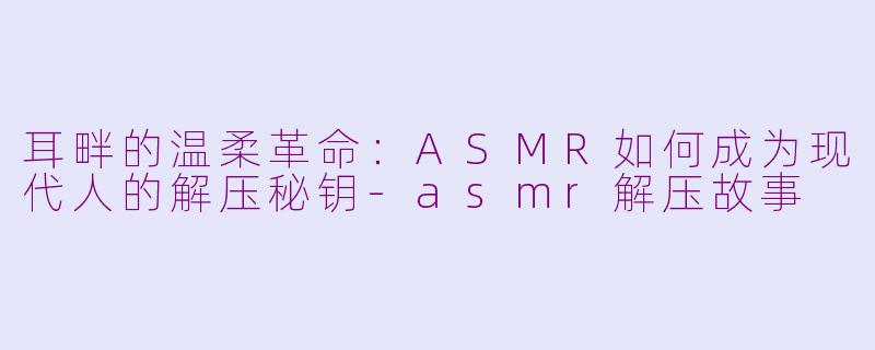 耳畔的温柔革命：ASMR如何成为现代人的解压秘钥-asmr解压故事