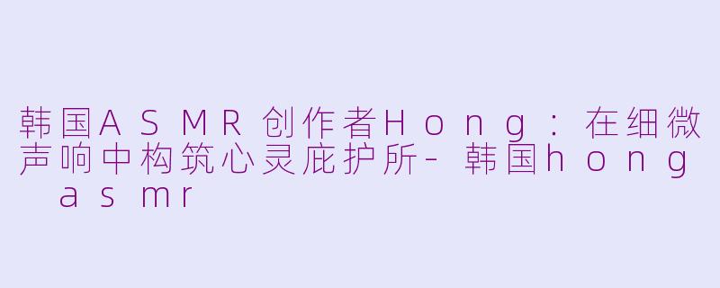 韩国ASMR创作者Hong：在细微声响中构筑心灵庇护所-韩国hong asmr