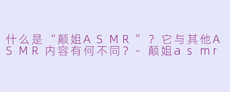 什么是“颠姐ASMR”？它与其他ASMR内容有何不同？-颠姐asmr