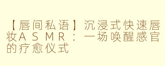 【唇间私语】沉浸式快速唇妆ASMR:一场唤醒感官的疗愈仪式