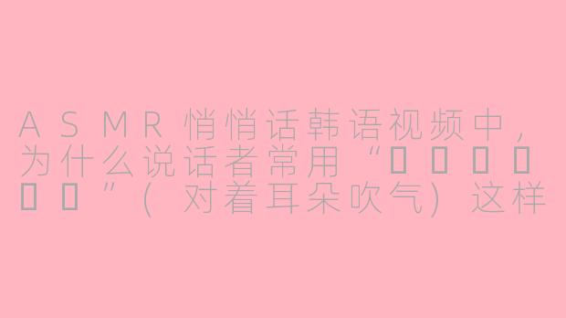 ASMR悄悄话韩语视频中,为什么说话者常用“귀에불어넣기”(对着耳朵吹气)这样的表达,它有什么特别的效果吗?-asmr悄悄话韩语