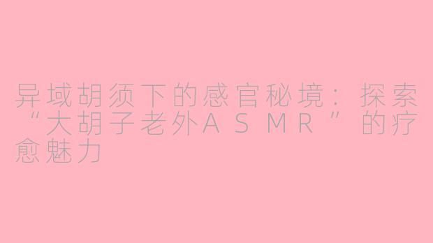 异域胡须下的感官秘境:探索“大胡子老外ASMR”的疗愈魅力