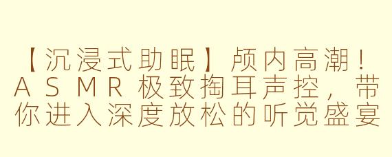 【沉浸式助眠】颅内高潮！ASMR极致掏耳声控，带你进入深度放松的听觉盛宴