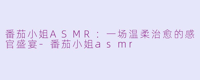 番茄小姐ASMR：一场温柔治愈的感官盛宴-番茄小姐asmr