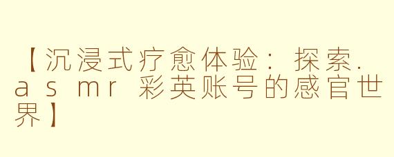 【沉浸式疗愈体验：探索.asmr彩英账号的感官世界】