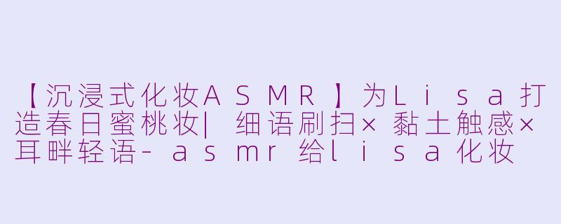 【沉浸式化妆ASMR】为Lisa打造春日蜜桃妆|细语刷扫×黏土触感×耳畔轻语-asmr给lisa化妆