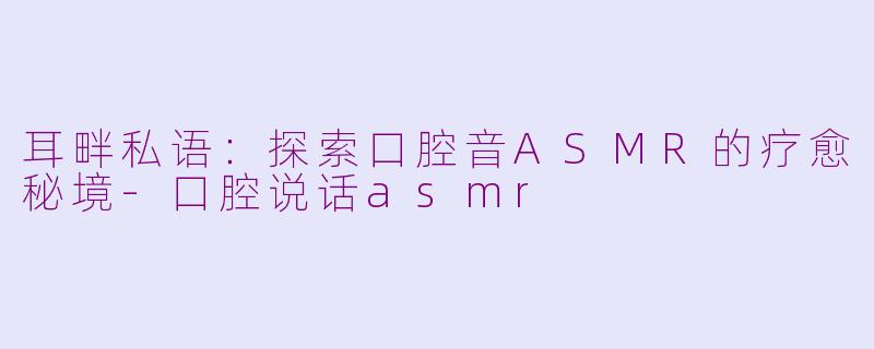 耳畔私语:探索口腔音ASMR的疗愈秘境-口腔说话asmr